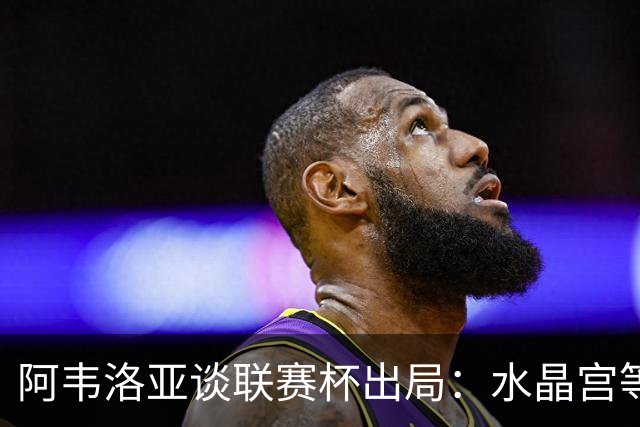阿韦洛亚谈联赛杯出局：水晶宫等待我们犯错，必须尽快吸取教训